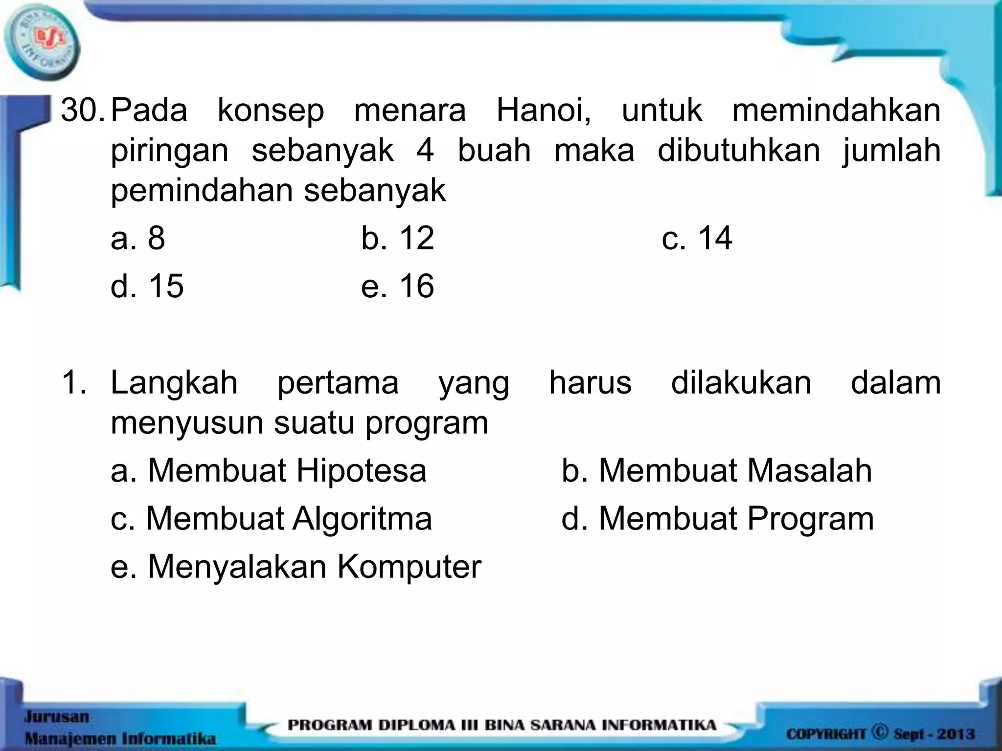 30.Pada konsep menara Hanoi, untuk memindahkan
piringan sebanyak 4 buah maka dibutuhkan jumlah
pemindahan sebanyak
a. 8 b. 12 c. 14
d. 15 e. 16
1. Langkah pertama yang harus dilakukan dalam
menyusun suatu program
a. Membuat Hipotesa b. Membuat Masalah
c. Membuat Algoritma d. Membuat Program
e. Menyalakan Komputer
 