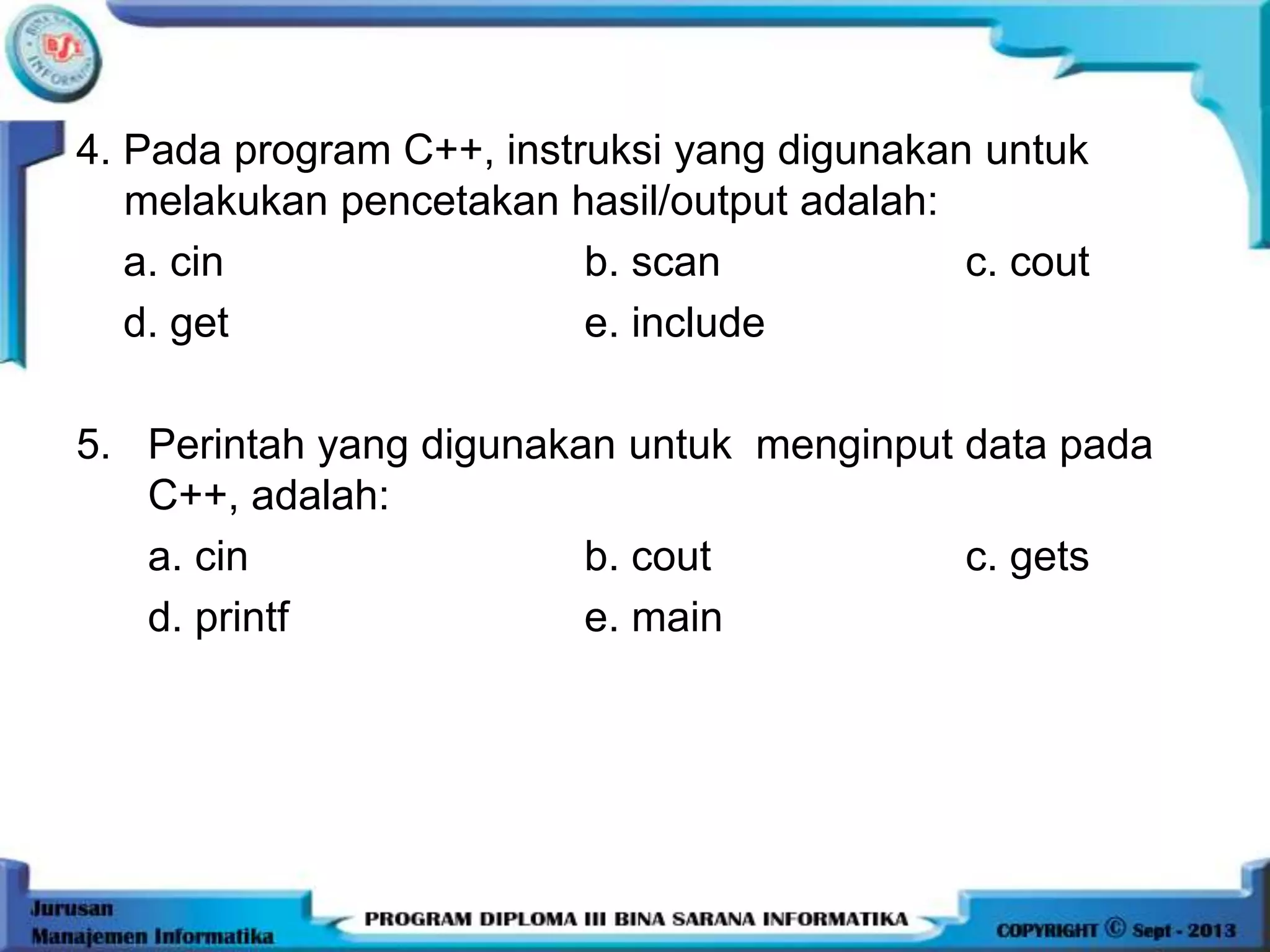 4. Pada program C++, instruksi yang digunakan untuk
melakukan pencetakan hasil/output adalah:
a. cin b. scan c. cout
d. get e. include
5. Perintah yang digunakan untuk menginput data pada
C++, adalah:
a. cin b. cout c. gets
d. printf e. main
 