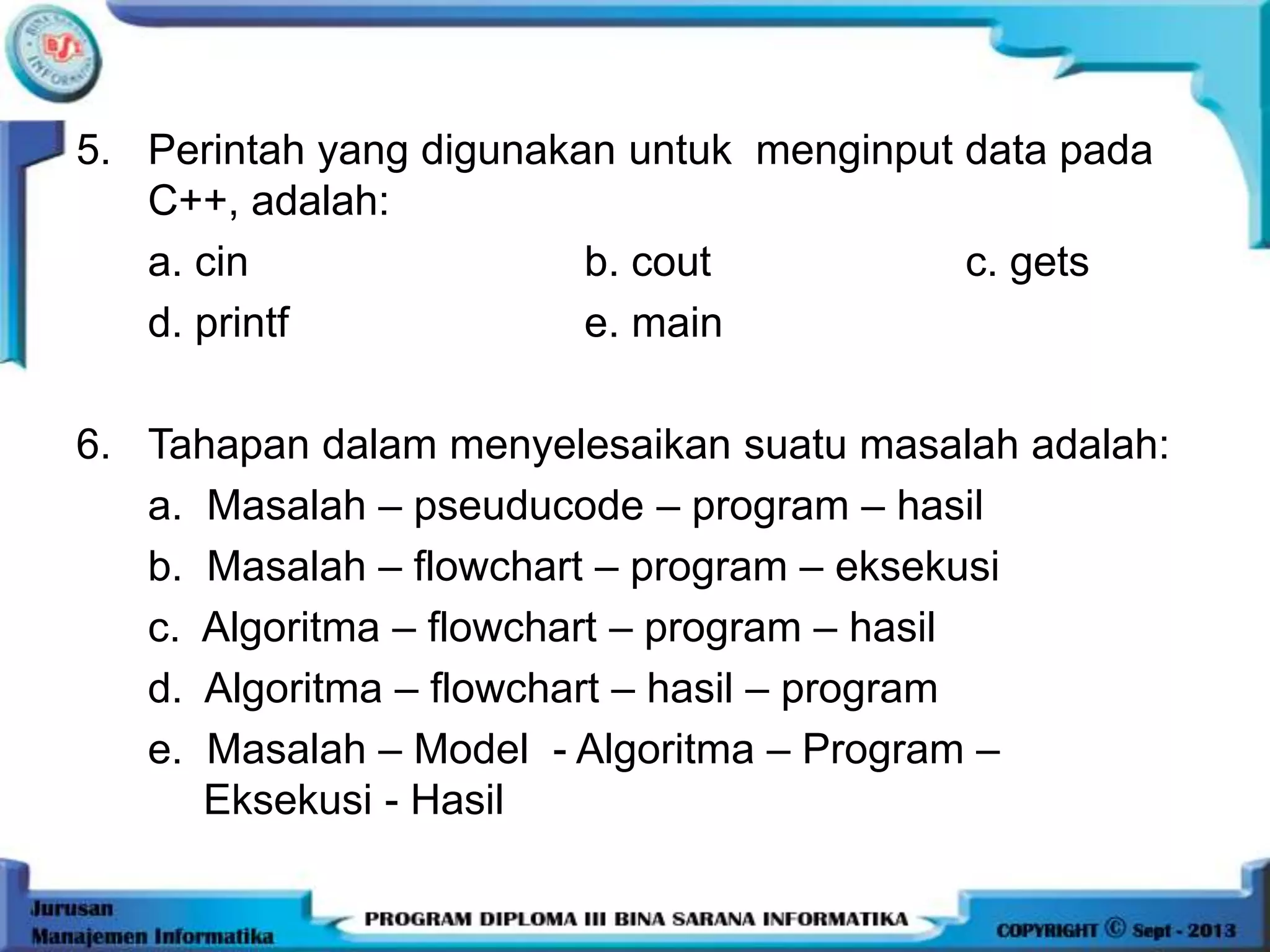 5. Perintah yang digunakan untuk menginput data pada
C++, adalah:
a. cin b. cout c. gets
d. printf e. main
6. Tahapan dalam menyelesaikan suatu masalah adalah:
a. Masalah – pseuducode – program – hasil
b. Masalah – flowchart – program – eksekusi
c. Algoritma – flowchart – program – hasil
d. Algoritma – flowchart – hasil – program
e. Masalah – Model - Algoritma – Program –
Eksekusi - Hasil
 