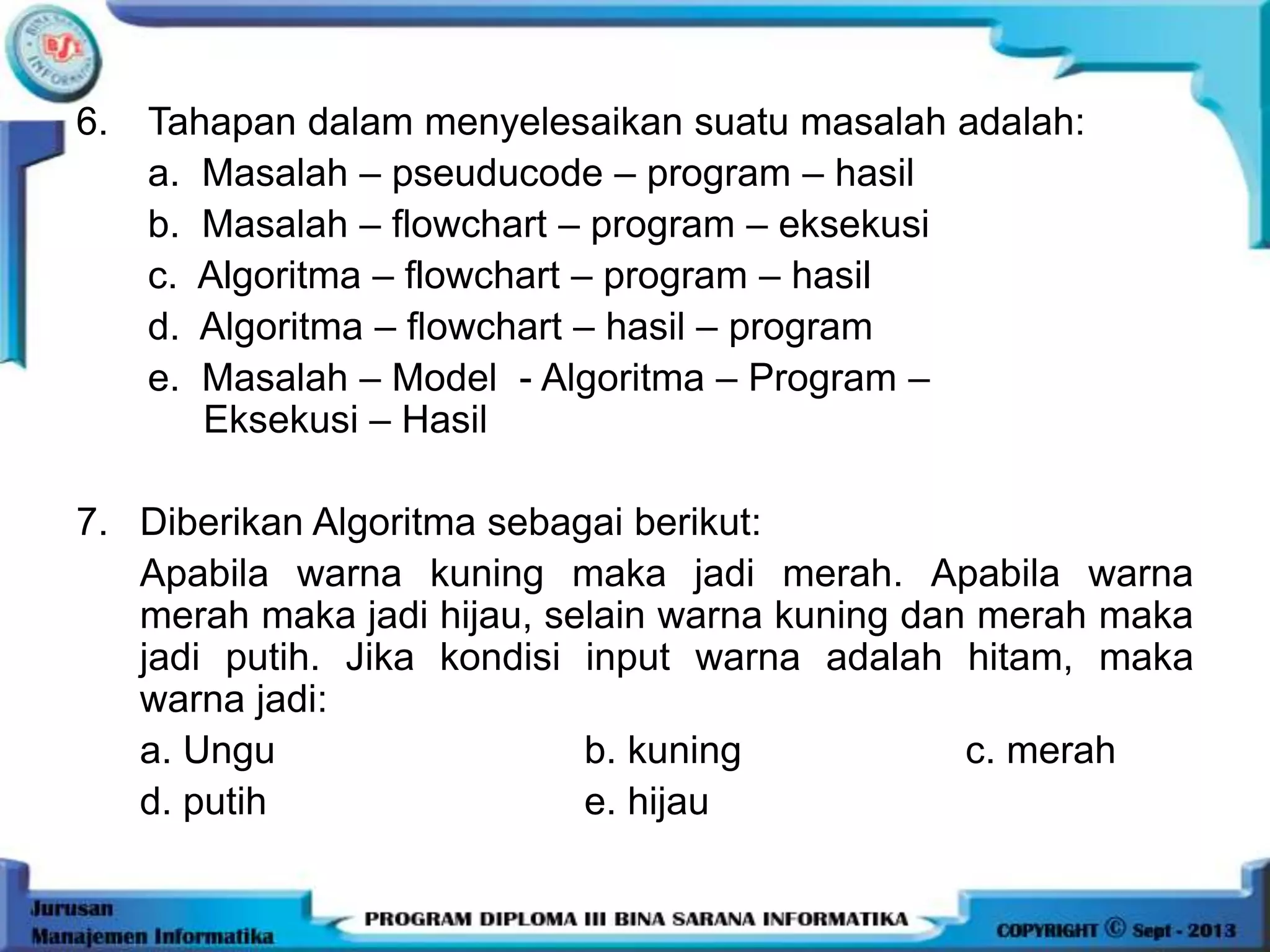 6. Tahapan dalam menyelesaikan suatu masalah adalah:
a. Masalah – pseuducode – program – hasil
b. Masalah – flowchart – program – eksekusi
c. Algoritma – flowchart – program – hasil
d. Algoritma – flowchart – hasil – program
e. Masalah – Model - Algoritma – Program –
Eksekusi – Hasil
7. Diberikan Algoritma sebagai berikut:
Apabila warna kuning maka jadi merah. Apabila warna
merah maka jadi hijau, selain warna kuning dan merah maka
jadi putih. Jika kondisi input warna adalah hitam, maka
warna jadi:
a. Ungu b. kuning c. merah
d. putih e. hijau
 