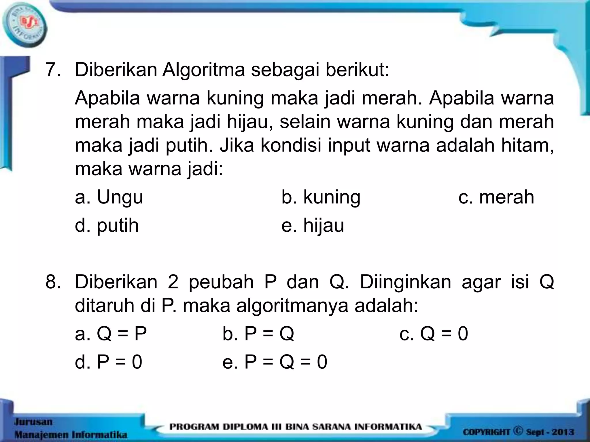 7. Diberikan Algoritma sebagai berikut:
Apabila warna kuning maka jadi merah. Apabila warna
merah maka jadi hijau, selain warna kuning dan merah
maka jadi putih. Jika kondisi input warna adalah hitam,
maka warna jadi:
a. Ungu b. kuning c. merah
d. putih e. hijau
8. Diberikan 2 peubah P dan Q. Diinginkan agar isi Q
ditaruh di P. maka algoritmanya adalah:
a. Q = P b. P = Q c. Q = 0
d. P = 0 e. P = Q = 0
 