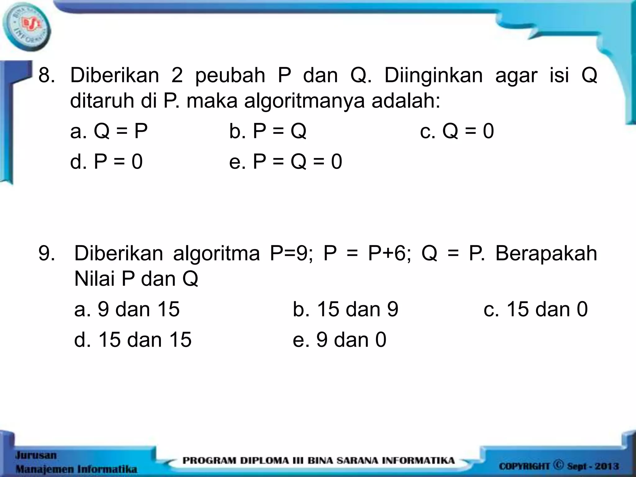 8. Diberikan 2 peubah P dan Q. Diinginkan agar isi Q
ditaruh di P. maka algoritmanya adalah:
a. Q = P b. P = Q c. Q = 0
d. P = 0 e. P = Q = 0
9. Diberikan algoritma P=9; P = P+6; Q = P. Berapakah
Nilai P dan Q
a. 9 dan 15 b. 15 dan 9 c. 15 dan 0
d. 15 dan 15 e. 9 dan 0
 