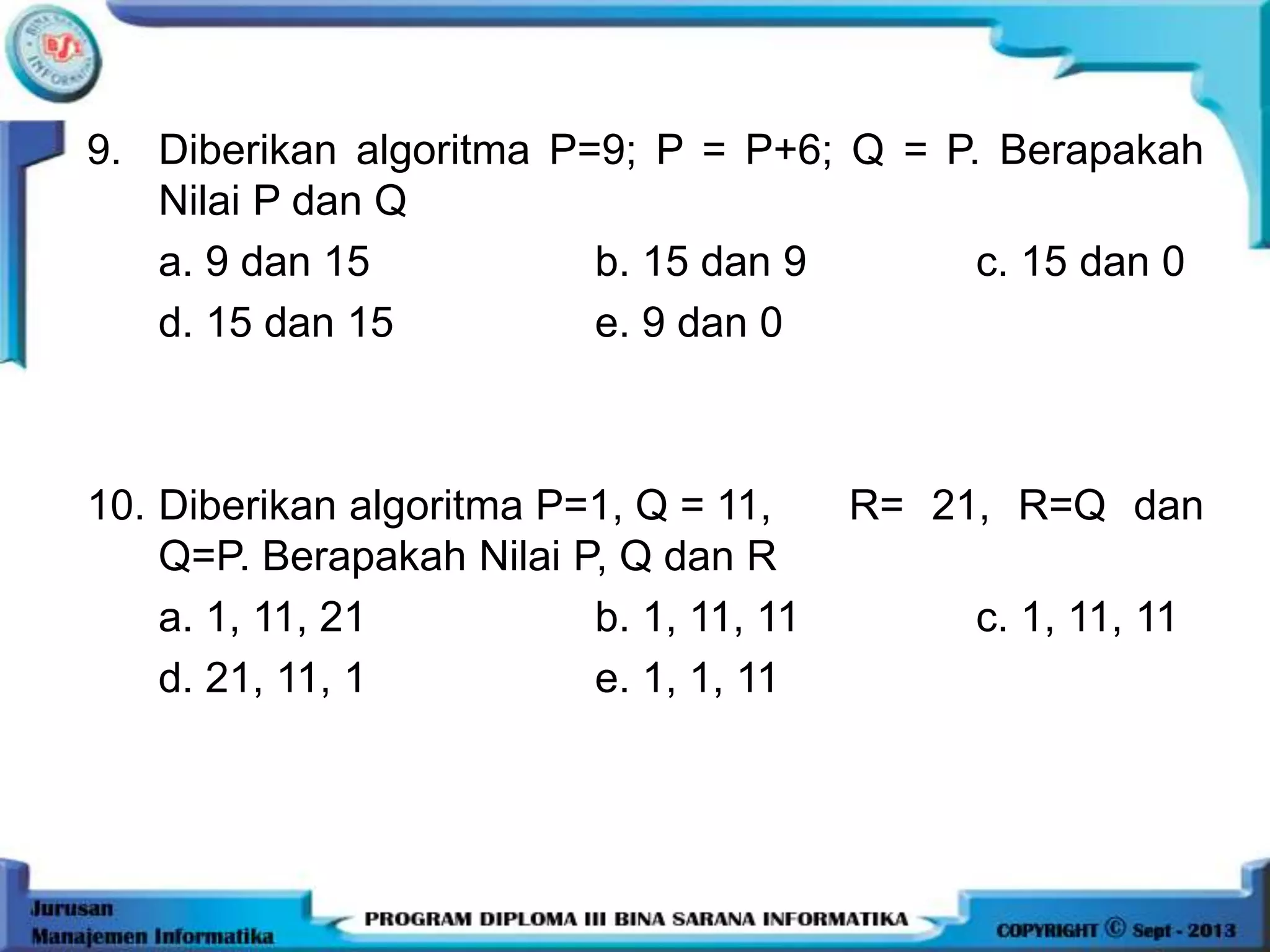 9. Diberikan algoritma P=9; P = P+6; Q = P. Berapakah
Nilai P dan Q
a. 9 dan 15 b. 15 dan 9 c. 15 dan 0
d. 15 dan 15 e. 9 dan 0
10. Diberikan algoritma P=1, Q = 11, R= 21, R=Q dan
Q=P. Berapakah Nilai P, Q dan R
a. 1, 11, 21 b. 1, 11, 11 c. 1, 11, 11
d. 21, 11, 1 e. 1, 1, 11
 