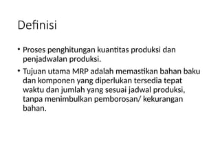 Definisi
• Proses penghitungan kuantitas produksi dan
penjadwalan produksi.
• Tujuan utama MRP adalah memastikan bahan baku
dan komponen yang diperlukan tersedia tepat
waktu dan jumlah yang sesuai jadwal produksi,
tanpa menimbulkan pemborosan/ kekurangan
bahan.
 
