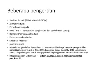 Beberapa pengertian
• Struktur Produk (Bill of Materials/BOM)
• Jadwal Produksi
• Persediaan yang ada
• Lead Time  pemesanan, pengiriman, dan penerimaan barang
• Demand (Permintaan Produk)
• Perencanaan Pembelian
• Kapasitas Produksi
• Jenis Inventaris
• Metode Pengendalian Persediaan  Memahami berbagai metode pengendalian
persediaan, seperti Just In Time (JIT), Economic Order Quantity (EOQ), dan Safety
Stock, sangat berguna untuk mengoptimalkan penggunaan bahan baku dalam MRP
• Integrasi dengan Sistem Lain  sistem akuntansi, sistem manajemen rantai
pasokan, dll.
 
