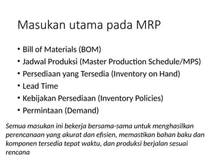 Masukan utama pada MRP
• Bill of Materials (BOM)
• Jadwal Produksi (Master Production Schedule/MPS)
• Persediaan yang Tersedia (Inventory on Hand)
• Lead Time
• Kebijakan Persediaan (Inventory Policies)
• Permintaan (Demand)
Semua masukan ini bekerja bersama-sama untuk menghasilkan
perencanaan yang akurat dan efisien, memastikan bahan baku dan
komponen tersedia tepat waktu, dan produksi berjalan sesuai
rencana
 