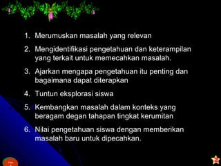 Ham
&
Ham
1. Merumuskan masalah yang relevan
2. Mengidentifikasi pengetahuan dan keterampilan
yang terkait untuk memecahkan masalah.
3. Ajarkan mengapa pengetahuan itu penting dan
bagaimana dapat diterapkan
4. Tuntun eksplorasi siswa
5. Kembangkan masalah dalam konteks yang
beragam degan tahapan tingkat kerumitan
6. Nilai pengetahuan siswa dengan memberikan
masalah baru untuk dipecahkan.
 