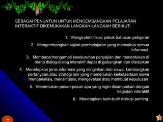 Ham
&
Ham
SEBAGAI PENUNTUN UNTUK MENGEMBANGKAN PELAJARAN
INTERAKTIF DIKEMUKAKAN LANGKAH-LANGKAH BERIKUT:
1. Mengindentifikasi pokok bahasan pelajaran
2. Mengembangkan sajian pembelajaran yang mencakup semua
informasi
3. Membaca/mengamati keseluruhan penyajian dan menentukan di
mana dialog-dialog interaktif dapat di gabungkan dan disisipkan
4. Menetapkan jenis informasi yang diinginkan dari siswa; kembangkan
pertanyaan atau strategi lain yang memerlukan keikutsertaan siswa
menganalisis, mensintesis, mengevalusi atau membuat keputusan
5. Menentukan pesan-pesan apa yang ingin disampaikan dengan
kegiatan interaktif
6. Menetapkan butir-butir diskusi penting.
 