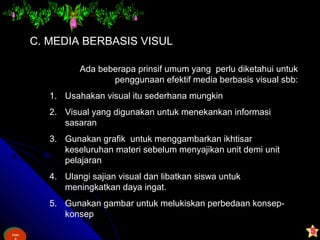Ham
&
Ham
C. MEDIA BERBASIS VISUL
Ada beberapa prinsif umum yang perlu diketahui untuk
penggunaan efektif media berbasis visual sbb:
1. Usahakan visual itu sederhana mungkin
2. Visual yang digunakan untuk menekankan informasi
sasaran
3. Gunakan grafik untuk menggambarkan ikhtisar
keseluruhan materi sebelum menyajikan unit demi unit
pelajaran
4. Ulangi sajian visual dan libatkan siswa untuk
meningkatkan daya ingat.
5. Gunakan gambar untuk melukiskan perbedaan konsep-
konsep
 