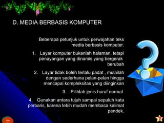 Ham
&
Ham
D. MEDIA BERBASIS KOMPUTER
Beberapa petunjuk untuk perwajahan teks
media berbasis komputer.
1. Layar komputer bukanlah halaman, tetapi
penayangan yang dinamis yang bergerak
berubah
2. Layar tidak boleh terlalu padat , mulailah
dengan sederhana pelan-pelan hingga
mencapai kompleksitas yang diinginkan
3. Pilihlah jenis huruf normal
4. Gunakan antara tujuh sampai sepuluh kata
perbaris, karena lebih mudah membaca kalimat
pendek.
 