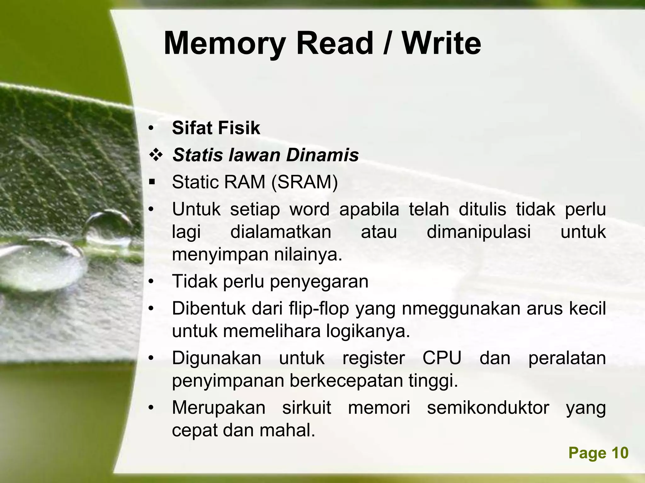 Memory Read / Write

•   Sifat Fisik
   Statis lawan Dinamis
   Static RAM (SRAM)
•   Untuk setiap word apabila telah ditulis tidak perlu
    lagi   dialamatkan       atau  dimanipulasi   untuk
    menyimpan nilainya.
•   Tidak perlu penyegaran
•   Dibentuk dari flip-flop yang nmeggunakan arus kecil
    untuk memelihara logikanya.
•   Digunakan untuk register CPU dan peralatan
    penyimpanan berkecepatan tinggi.
•   Merupakan sirkuit memori semikonduktor yang
    cepat dan mahal.
            Powerpoint Templates                  Page 10
 