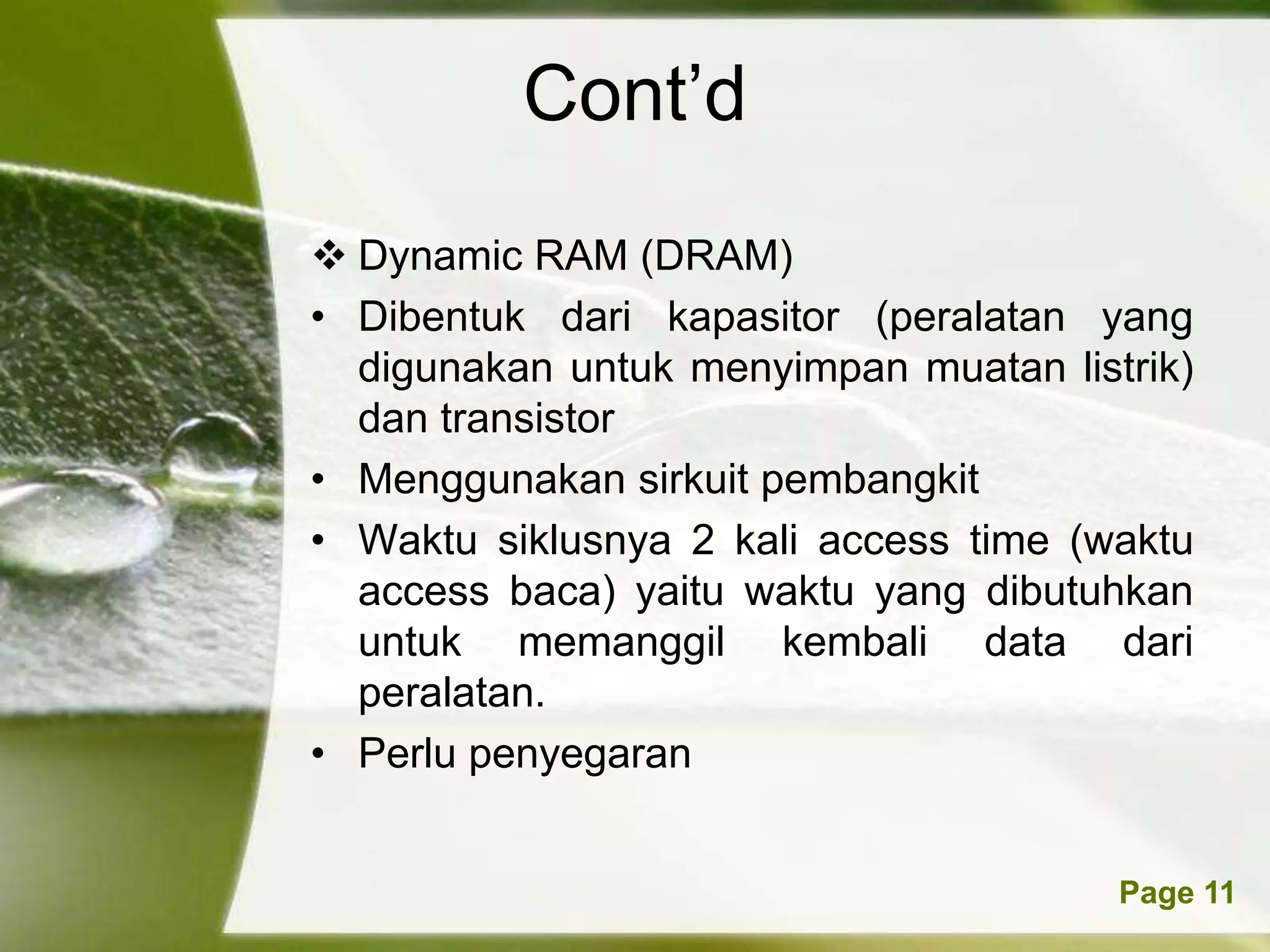 Cont’d
 Dynamic RAM (DRAM)
• Dibentuk dari kapasitor (peralatan yang
  digunakan untuk menyimpan muatan listrik)
  dan transistor
• Menggunakan sirkuit pembangkit
• Waktu siklusnya 2 kali access time (waktu
  access baca) yaitu waktu yang dibutuhkan
  untuk memanggil kembali data dari
  peralatan.
• Perlu penyegaran


        Powerpoint Templates           Page 11
 