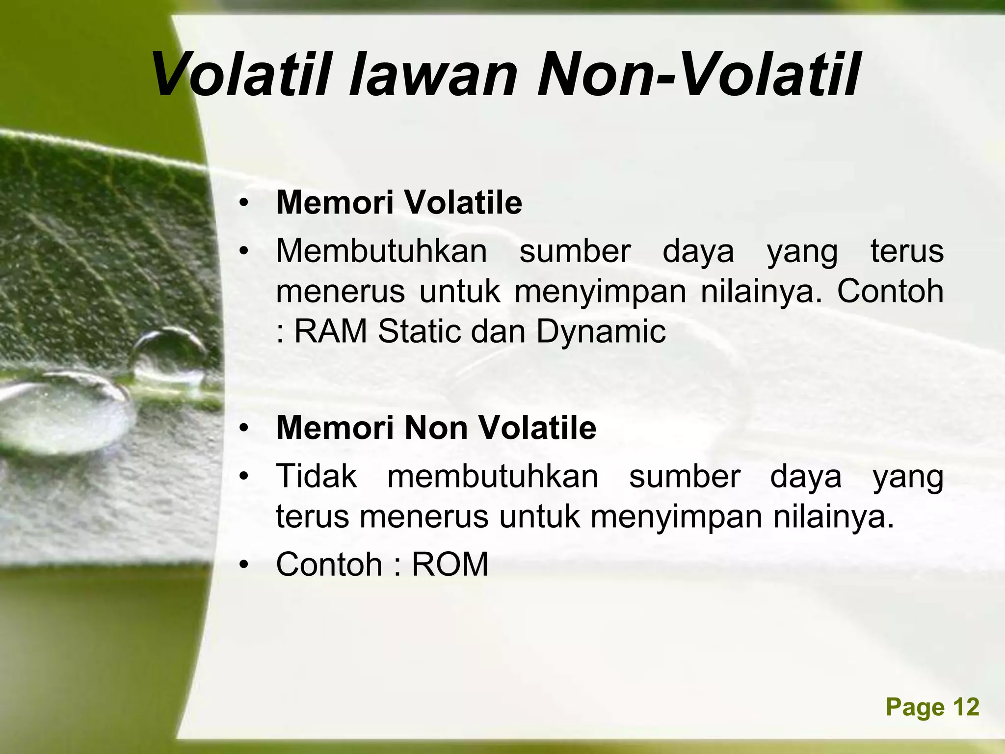 Volatil lawan Non-Volatil
   • Memori Volatile
   • Membutuhkan sumber daya yang terus
     menerus untuk menyimpan nilainya. Contoh
     : RAM Static dan Dynamic

   • Memori Non Volatile
   • Tidak membutuhkan sumber daya yang
     terus menerus untuk menyimpan nilainya.
   • Contoh : ROM



           Powerpoint Templates          Page 12
 