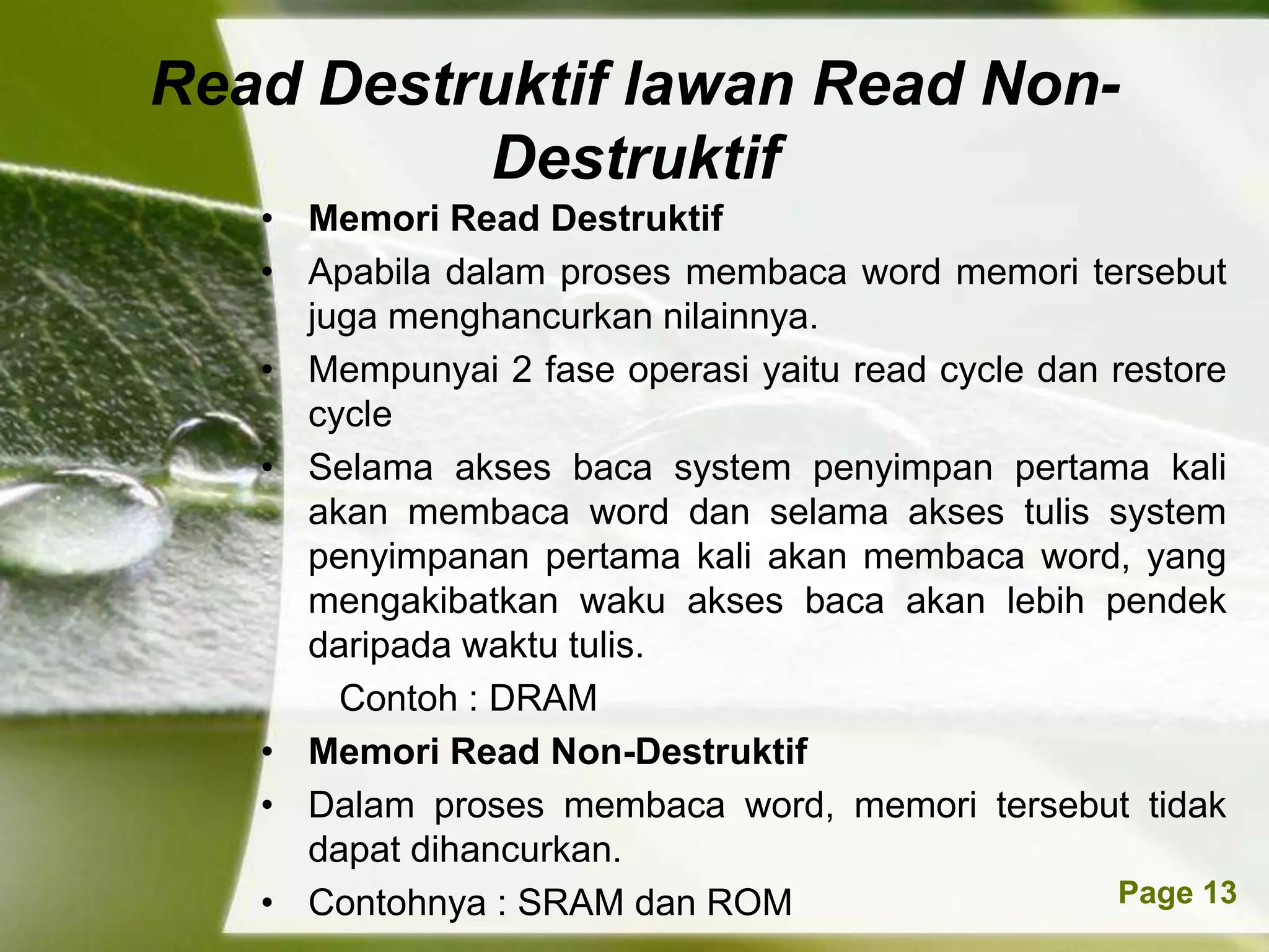 Read Destruktif lawan Read Non-
          Destruktif
   • Memori Read Destruktif
   • Apabila dalam proses membaca word memori tersebut
     juga menghancurkan nilainnya.
   • Mempunyai 2 fase operasi yaitu read cycle dan restore
     cycle
   • Selama akses baca system penyimpan pertama kali
     akan membaca word dan selama akses tulis system
     penyimpanan pertama kali akan membaca word, yang
     mengakibatkan waku akses baca akan lebih pendek
     daripada waktu tulis.
       Contoh : DRAM
   • Memori Read Non-Destruktif
   • Dalam proses membaca word, memori tersebut tidak
     dapat dihancurkan.
               Powerpoint Templates
   • Contohnya : SRAM dan ROM                       Page 13
 