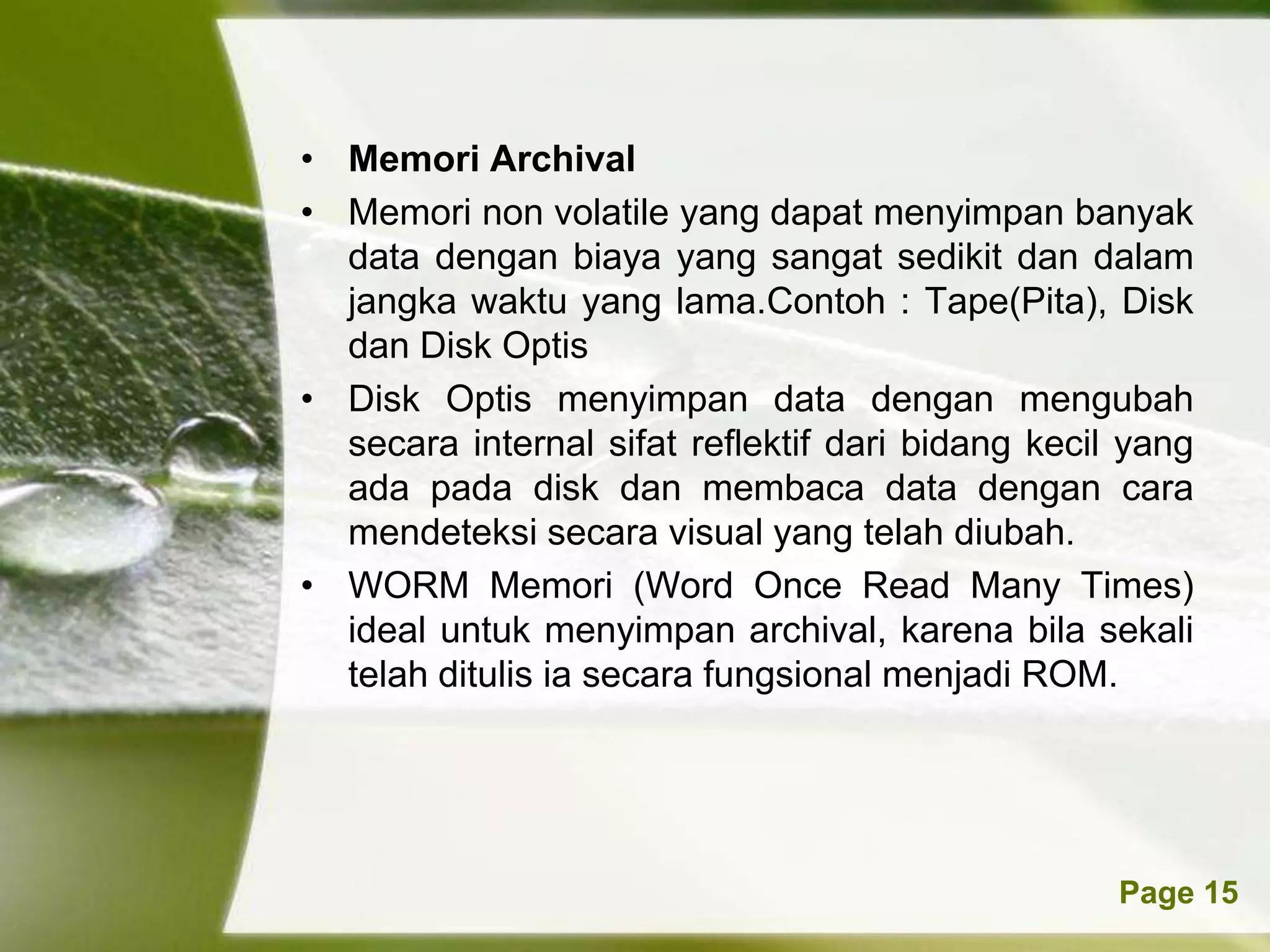 • Memori Archival
• Memori non volatile yang dapat menyimpan banyak
  data dengan biaya yang sangat sedikit dan dalam
  jangka waktu yang lama.Contoh : Tape(Pita), Disk
  dan Disk Optis
• Disk Optis menyimpan data dengan mengubah
  secara internal sifat reflektif dari bidang kecil yang
  ada pada disk dan membaca data dengan cara
  mendeteksi secara visual yang telah diubah.
• WORM Memori (Word Once Read Many Times)
  ideal untuk menyimpan archival, karena bila sekali
  telah ditulis ia secara fungsional menjadi ROM.




           Powerpoint Templates                    Page 15
 