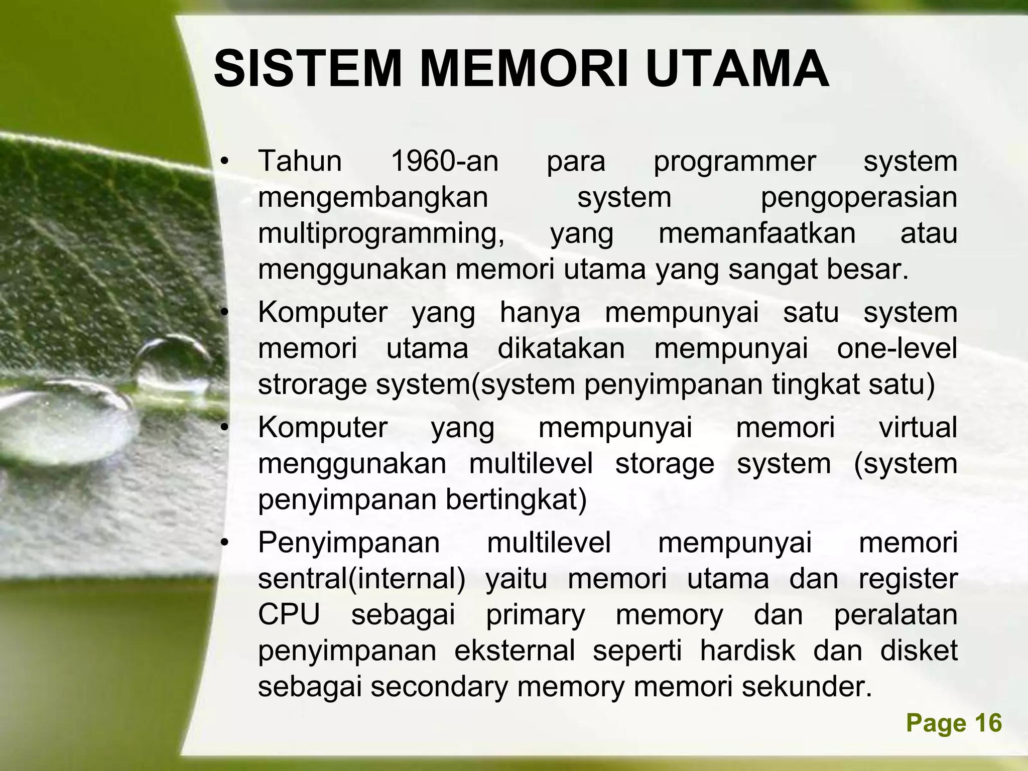SISTEM MEMORI UTAMA
• Tahun      1960-an     para   programmer   system
  mengembangkan            system      pengoperasian
  multiprogramming, yang memanfaatkan atau
  menggunakan memori utama yang sangat besar.
• Komputer yang hanya mempunyai satu system
  memori utama dikatakan mempunyai one-level
  strorage system(system penyimpanan tingkat satu)
• Komputer yang mempunyai memori virtual
  menggunakan multilevel storage system (system
  penyimpanan bertingkat)
• Penyimpanan       multilevel  mempunyai    memori
  sentral(internal) yaitu memori utama dan register
  CPU sebagai primary memory dan peralatan
  penyimpanan eksternal seperti hardisk dan disket
  sebagai secondary memory memori sekunder.
           Powerpoint Templates                 Page 16
 