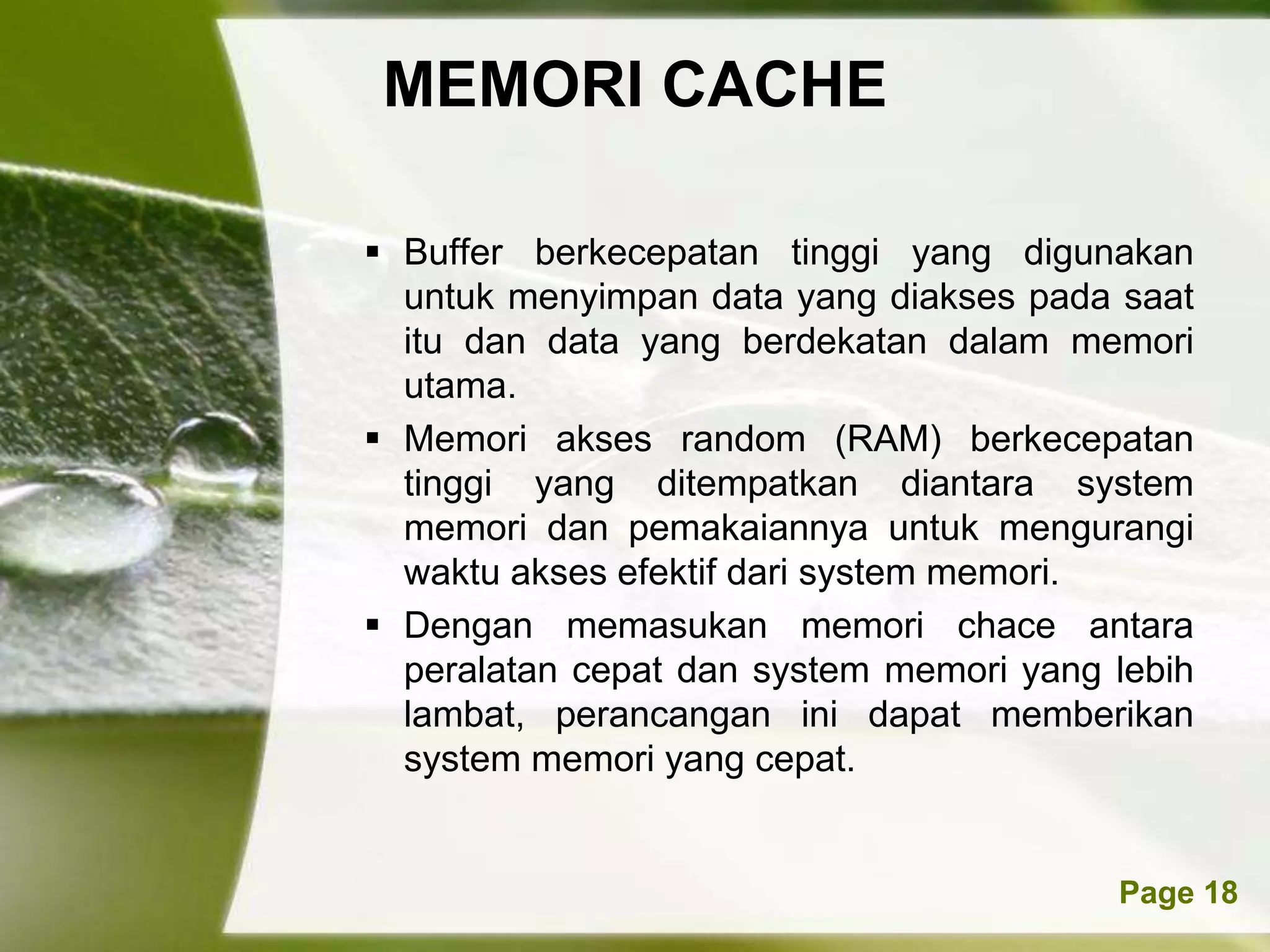MEMORI CACHE

 Buffer berkecepatan tinggi yang digunakan
  untuk menyimpan data yang diakses pada saat
  itu dan data yang berdekatan dalam memori
  utama.
 Memori akses random (RAM) berkecepatan
  tinggi yang ditempatkan diantara system
  memori dan pemakaiannya untuk mengurangi
  waktu akses efektif dari system memori.
 Dengan memasukan memori chace antara
  peralatan cepat dan system memori yang lebih
  lambat, perancangan ini dapat memberikan
  system memori yang cepat.


      Powerpoint Templates               Page 18
 