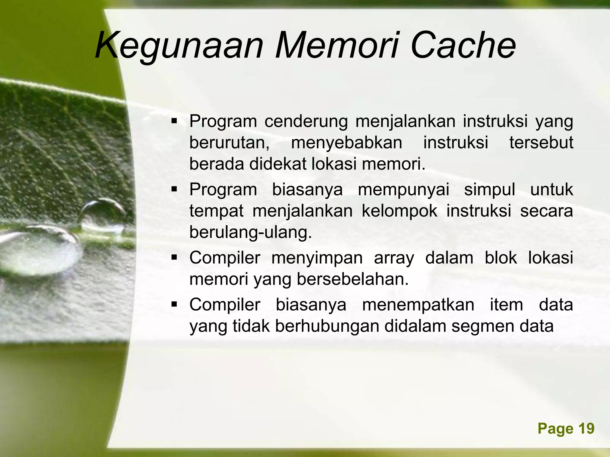 Kegunaan Memori Cache
    Program cenderung menjalankan instruksi yang
     berurutan, menyebabkan instruksi tersebut
     berada didekat lokasi memori.
    Program biasanya mempunyai simpul untuk
     tempat menjalankan kelompok instruksi secara
     berulang-ulang.
    Compiler menyimpan array dalam blok lokasi
     memori yang bersebelahan.
    Compiler biasanya menempatkan item data
     yang tidak berhubungan didalam segmen data




         Powerpoint Templates               Page 19
 