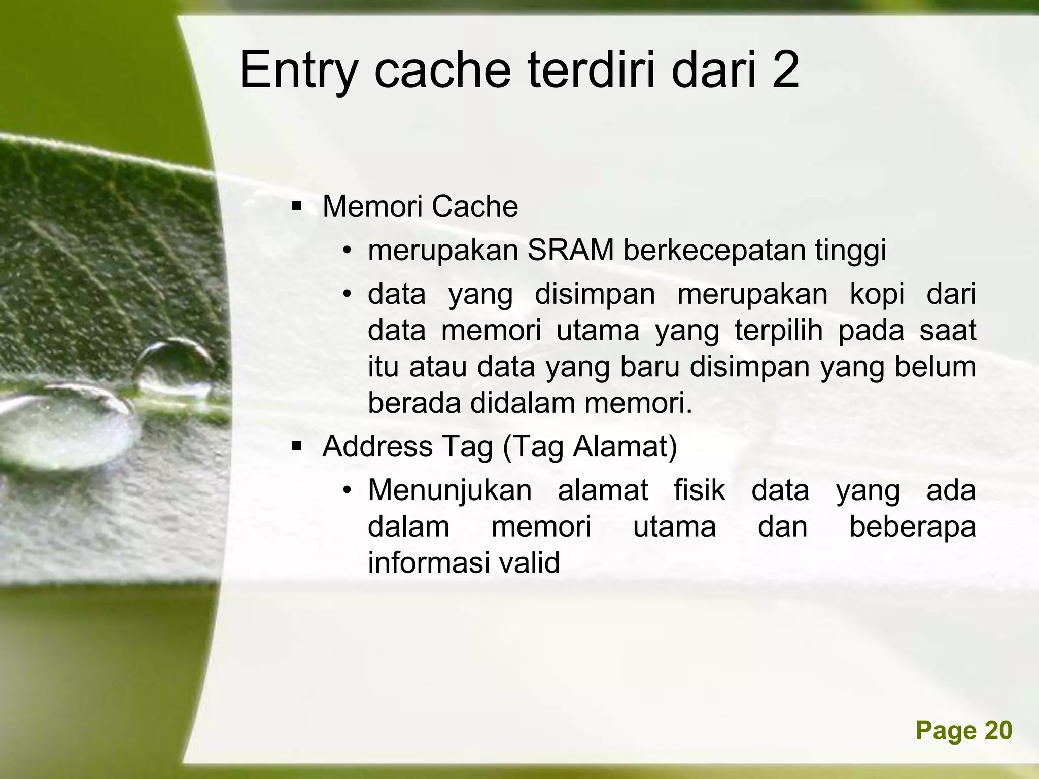 Entry cache terdiri dari 2

   Memori Cache
     • merupakan SRAM berkecepatan tinggi
     • data yang disimpan merupakan kopi dari
       data memori utama yang terpilih pada saat
       itu atau data yang baru disimpan yang belum
       berada didalam memori.
   Address Tag (Tag Alamat)
     • Menunjukan alamat fisik data yang ada
       dalam memori utama dan beberapa
       informasi valid




         Powerpoint Templates                Page 20
 