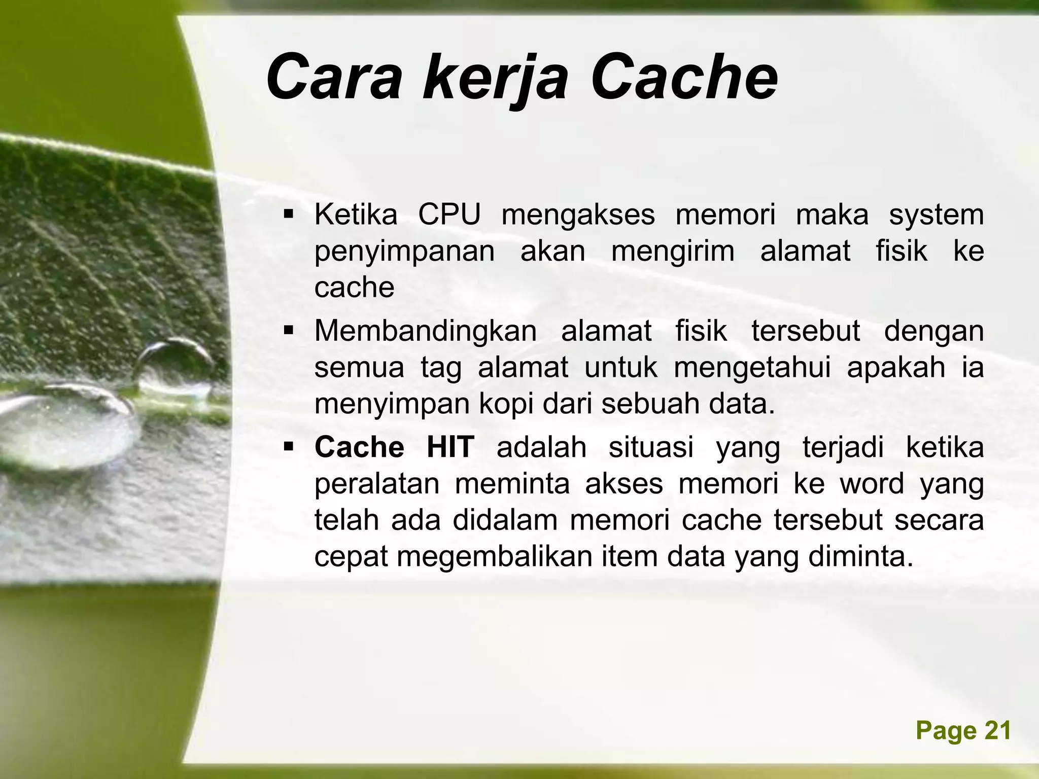 Cara kerja Cache
 Ketika CPU mengakses memori maka system
  penyimpanan akan mengirim alamat fisik ke
  cache
 Membandingkan alamat fisik tersebut dengan
  semua tag alamat untuk mengetahui apakah ia
  menyimpan kopi dari sebuah data.
 Cache HIT adalah situasi yang terjadi ketika
  peralatan meminta akses memori ke word yang
  telah ada didalam memori cache tersebut secara
  cepat megembalikan item data yang diminta.




       Powerpoint Templates                Page 21
 