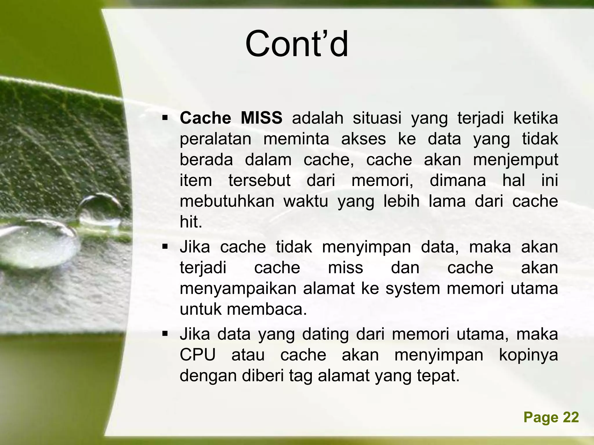 Cont’d
 Cache MISS adalah situasi yang terjadi ketika
  peralatan meminta akses ke data yang tidak
  berada dalam cache, cache akan menjemput
  item tersebut dari memori, dimana hal ini
  mebutuhkan waktu yang lebih lama dari cache
  hit.
 Jika cache tidak menyimpan data, maka akan
  terjadi  cache     miss    dan    cache  akan
  menyampaikan alamat ke system memori utama
  untuk membaca.
 Jika data yang dating dari memori utama, maka
  CPU atau cache akan menyimpan kopinya
  dengan diberi tag alamat yang tepat.

       Powerpoint Templates               Page 22
 