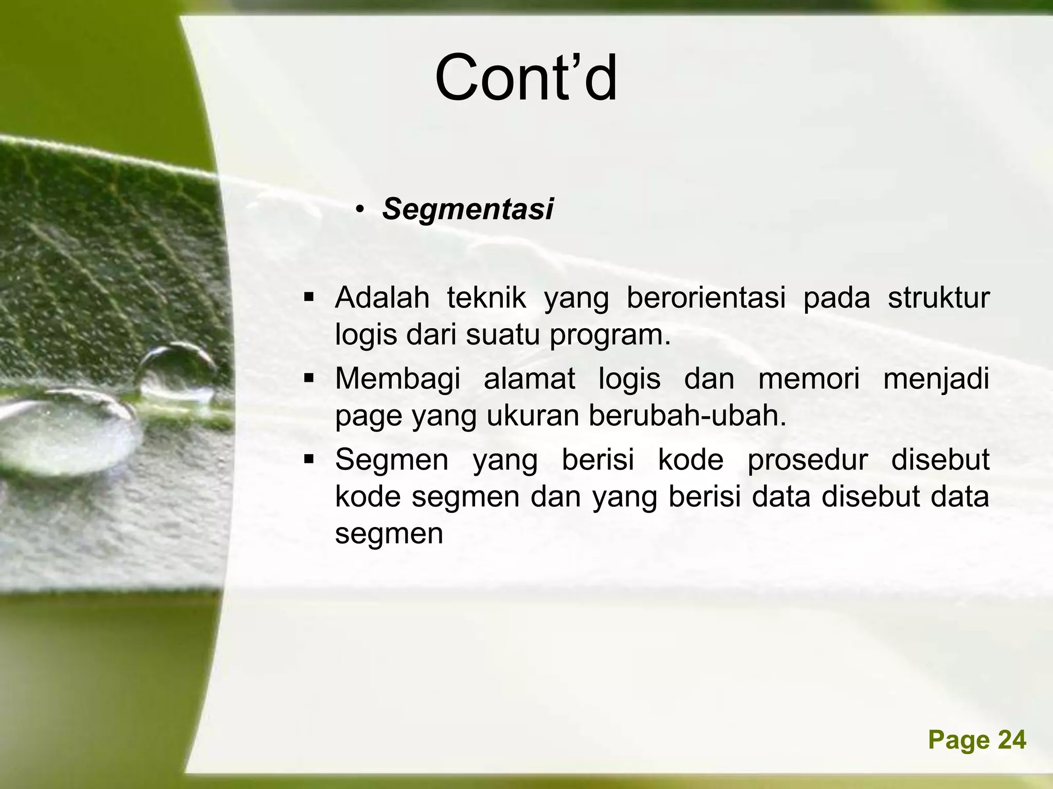 Cont’d
   • Segmentasi

 Adalah teknik yang berorientasi pada struktur
  logis dari suatu program.
 Membagi alamat logis dan memori menjadi
  page yang ukuran berubah-ubah.
 Segmen yang berisi kode prosedur disebut
  kode segmen dan yang berisi data disebut data
  segmen




      Powerpoint Templates                Page 24
 