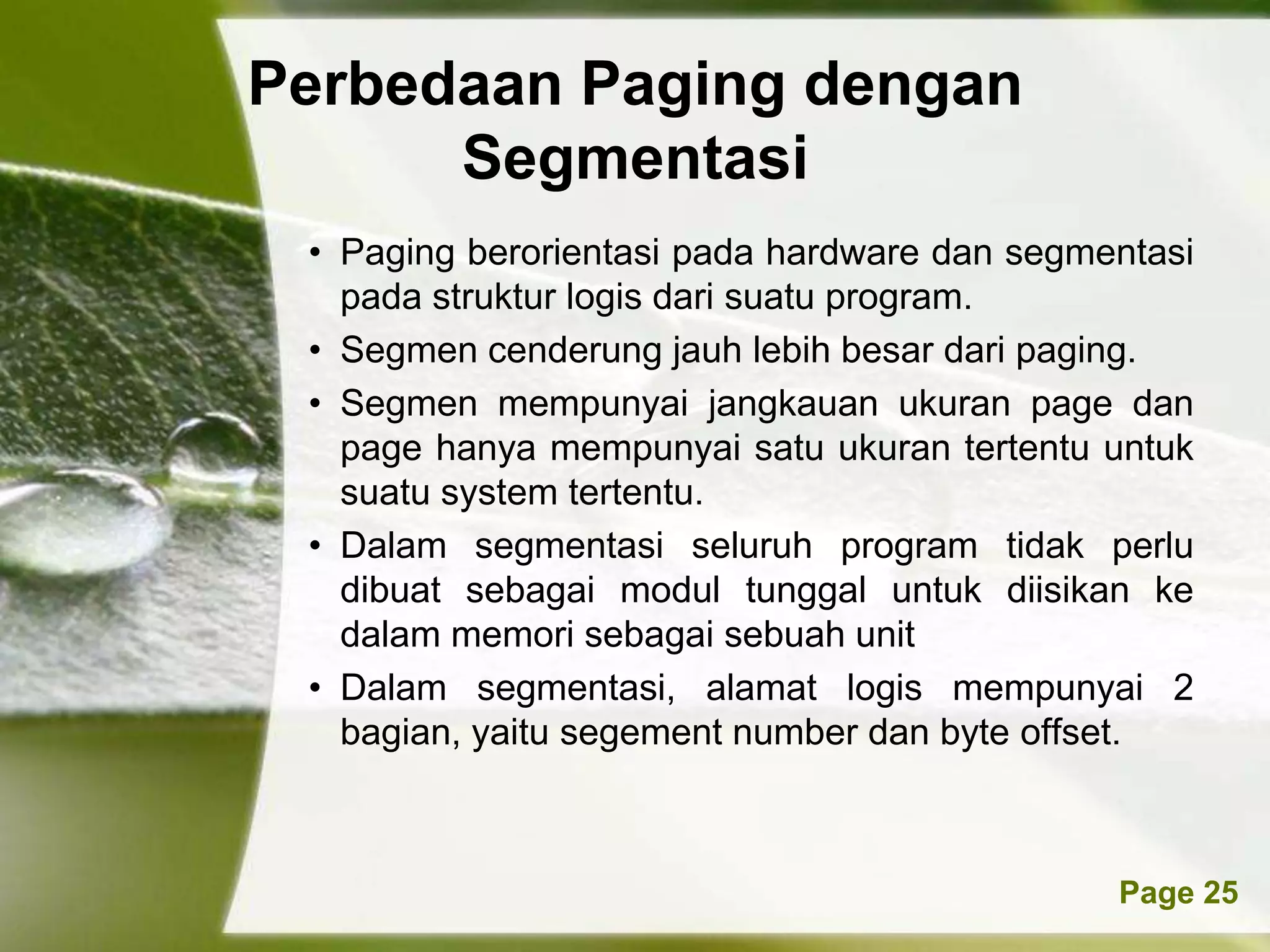 Perbedaan Paging dengan
      Segmentasi
 • Paging berorientasi pada hardware dan segmentasi
   pada struktur logis dari suatu program.
 • Segmen cenderung jauh lebih besar dari paging.
 • Segmen mempunyai jangkauan ukuran page dan
   page hanya mempunyai satu ukuran tertentu untuk
   suatu system tertentu.
 • Dalam segmentasi seluruh program tidak perlu
   dibuat sebagai modul tunggal untuk diisikan ke
   dalam memori sebagai sebuah unit
 • Dalam segmentasi, alamat logis mempunyai 2
   bagian, yaitu segement number dan byte offset.



          Powerpoint Templates                Page 25
 