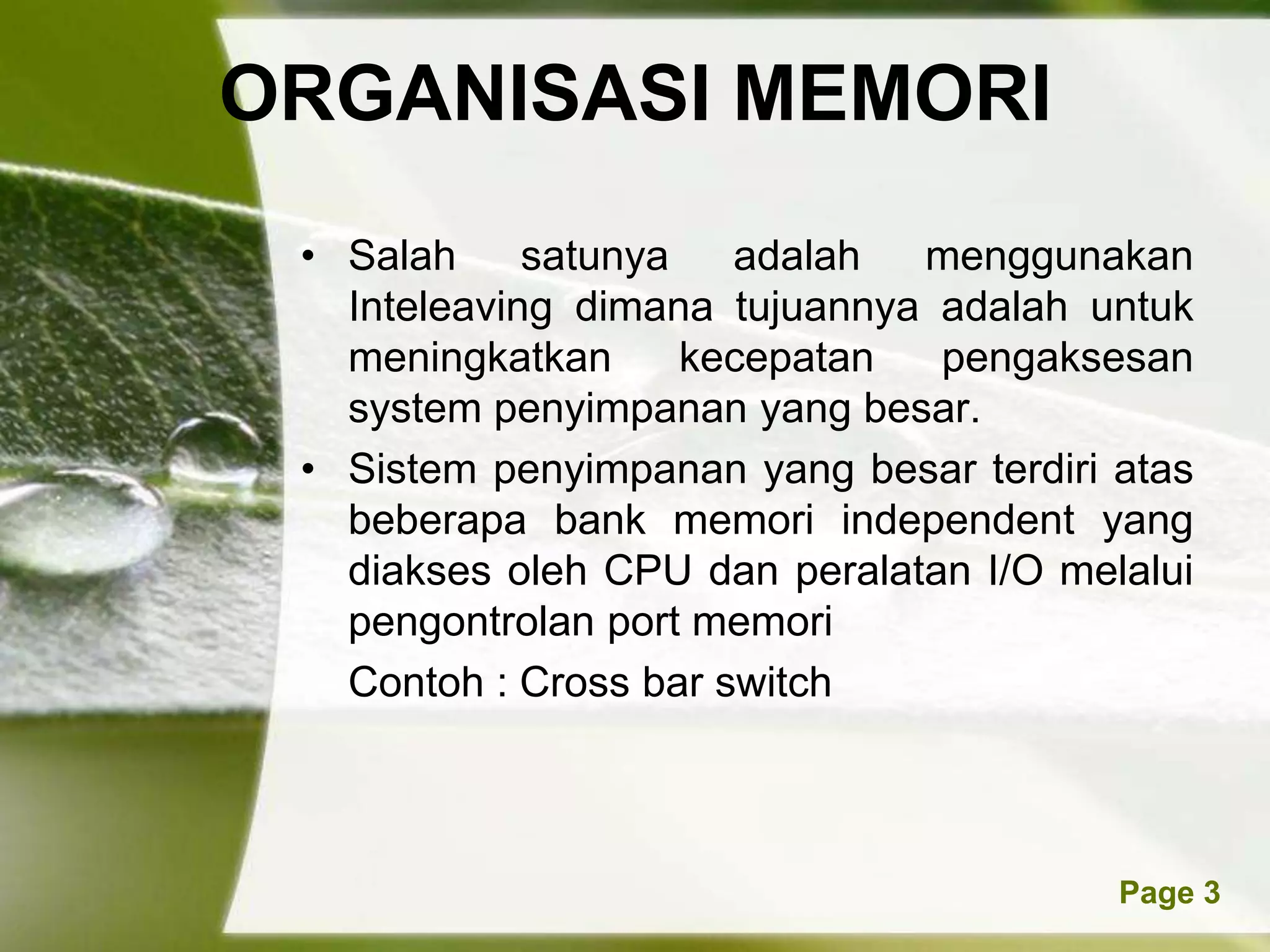 ORGANISASI MEMORI
 • Salah     satunya   adalah  menggunakan
   Inteleaving dimana tujuannya adalah untuk
   meningkatkan      kecepatan  pengaksesan
   system penyimpanan yang besar.
 • Sistem penyimpanan yang besar terdiri atas
   beberapa bank memori independent yang
   diakses oleh CPU dan peralatan I/O melalui
   pengontrolan port memori
   Contoh : Cross bar switch



         Powerpoint Templates            Page 3
 