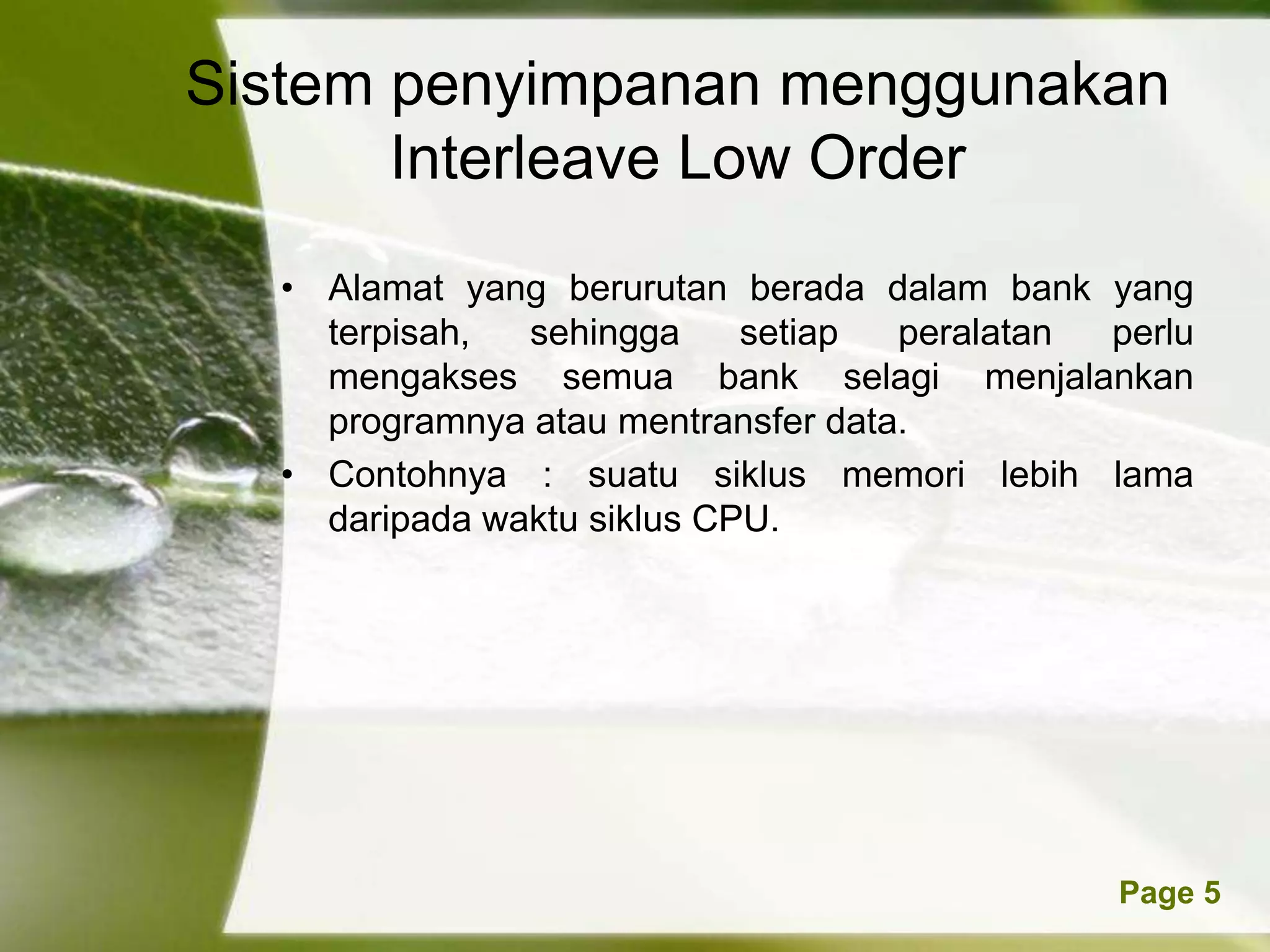Sistem penyimpanan menggunakan
       Interleave Low Order
  • Alamat yang berurutan berada dalam bank yang
    terpisah,  sehingga     setiap  peralatan perlu
    mengakses semua bank selagi menjalankan
    programnya atau mentransfer data.
  • Contohnya : suatu siklus memori lebih lama
    daripada waktu siklus CPU.




            Powerpoint Templates              Page 5
 