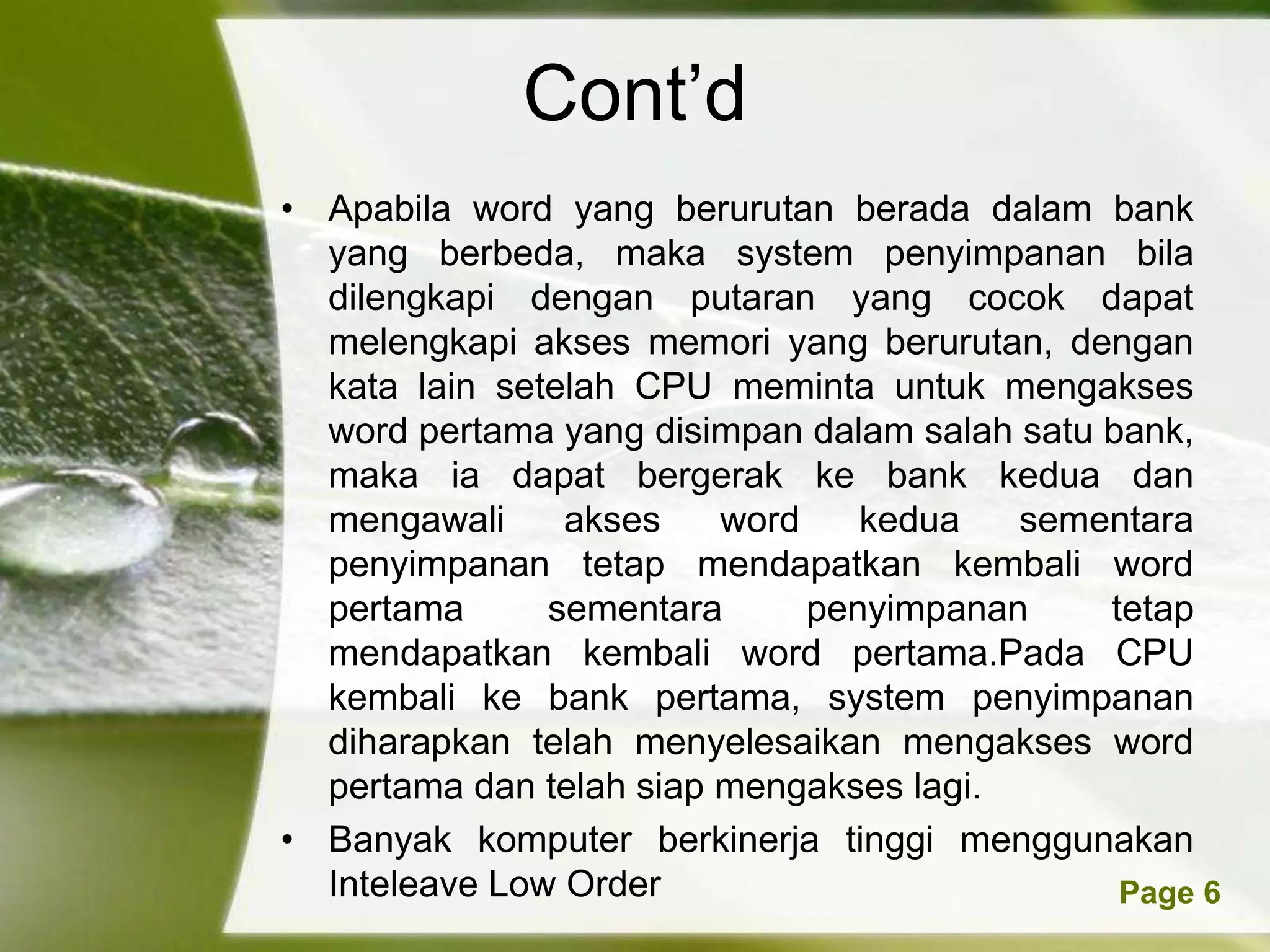 Cont’d
• Apabila word yang berurutan berada dalam bank
  yang berbeda, maka system penyimpanan bila
  dilengkapi dengan putaran yang cocok dapat
  melengkapi akses memori yang berurutan, dengan
  kata lain setelah CPU meminta untuk mengakses
  word pertama yang disimpan dalam salah satu bank,
  maka ia dapat bergerak ke bank kedua dan
  mengawali     akses     word     kedua   sementara
  penyimpanan tetap mendapatkan kembali word
  pertama      sementara        penyimpanan    tetap
  mendapatkan kembali word pertama.Pada CPU
  kembali ke bank pertama, system penyimpanan
  diharapkan telah menyelesaikan mengakses word
  pertama dan telah siap mengakses lagi.
• Banyak komputer berkinerja tinggi menggunakan
  InteleavePowerpoint Templates
            Low Order                           Page 6
 
