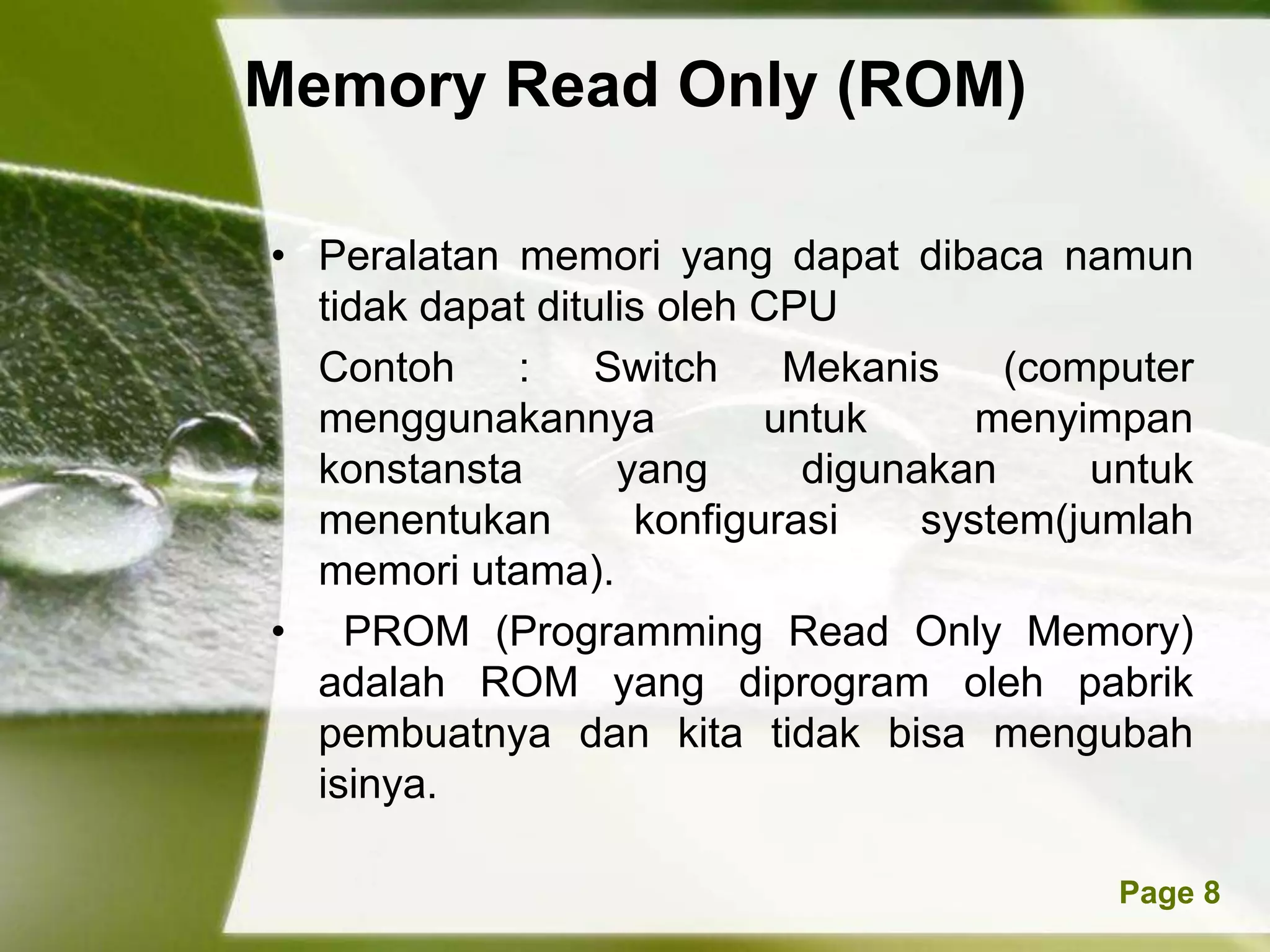Memory Read Only (ROM)

• Peralatan memori yang dapat dibaca namun
  tidak dapat ditulis oleh CPU
  Contoh :        Switch    Mekanis    (computer
  menggunakannya           untuk      menyimpan
  konstansta       yang      digunakan     untuk
  menentukan        konfigurasi    system(jumlah
  memori utama).
• PROM (Programming Read Only Memory)
  adalah ROM yang diprogram oleh pabrik
  pembuatnya dan kita tidak bisa mengubah
  isinya.

          Powerpoint Templates              Page 8
 
