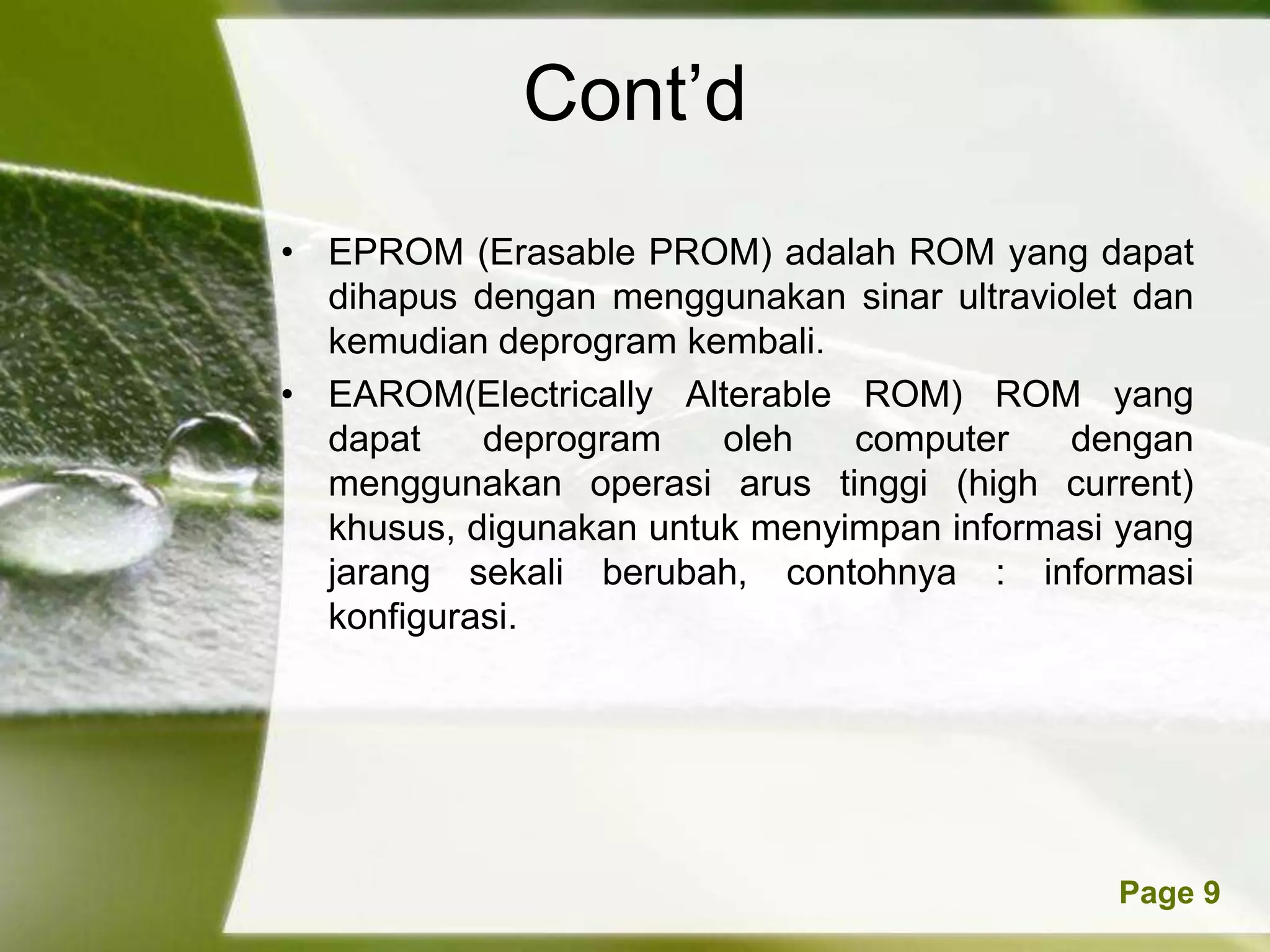 Cont’d
• EPROM (Erasable PROM) adalah ROM yang dapat
  dihapus dengan menggunakan sinar ultraviolet dan
  kemudian deprogram kembali.
• EAROM(Electrically Alterable ROM) ROM yang
  dapat    deprogram    oleh   computer    dengan
  menggunakan operasi arus tinggi (high current)
  khusus, digunakan untuk menyimpan informasi yang
  jarang sekali berubah, contohnya : informasi
  konfigurasi.




          Powerpoint Templates               Page 9
 