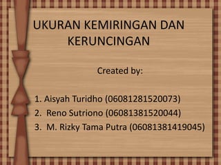 UKURAN KEMIRINGAN DAN
KERUNCINGAN
Created by:
1. Aisyah Turidho (06081281520073)
2. Reno Sutriono (06081381520044)
3. M. Rizky Tama Putra (06081381419045)
 