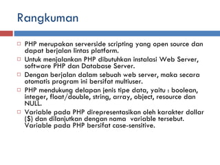 Rangkuman PHP merupakan serverside scripting yang open source dan dapat berjalan lintas platform.  Untuk menjalankan PHP dibutuhkan instalasi Web Server, software PHP dan Database Server.  Dengan berjalan dalam sebuah web server, maka secara  otomatis program ini bersifat multiuser.  PHP mendukung delapan jenis tipe data, yaitu : boolean, integer, float/double, string, array, object, resource dan NULL.  Variable pada PHP direpresentasikan oleh karakter dollar ($) dan dilanjutkan dengan nama  variable tersebut. Variable pada PHP bersifat case-sensitive.  