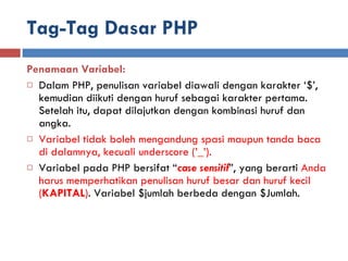 Tag-Tag Dasar PHP Penamaan Variabel: Dalam PHP, penulisan variabel diawali dengan karakter ‘$’, kemudian diikuti dengan huruf sebagai karakter pertama. Setelah itu, dapat dilajutkan dengan kombinasi huruf dan angka. Variabel tidak boleh mengandung spasi maupun tanda baca di dalamnya, kecuali underscore (’_’). Variabel pada PHP bersifat “ case sensitif ”, yang berarti  Anda harus memperhatikan penulisan huruf besar dan huruf kecil ( KAPITAL ) . Variabel $jumlah berbeda dengan $Jumlah. 