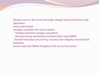 Dengan cara ini, file server berfungsi sebagai sebuah hard disk yang
digunakan
secara bersamaan.
Kerugian arsitektur file-server adalah :
- Terdapat lalulintas jaringan yang besar
- Masing-masing workstation membutuhkan copy DBMS
- Kontrol terhadap concurrency, recovery dan integrity menjadi lebih
kompleks
karena sejumlah DBMS mengakses file secara bersamaan
 