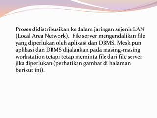 Proses didistribusikan ke dalam jaringan sejenis LAN
(Local Area Network). File server mengendalikan file
yang diperlukan oleh aplikasi dan DBMS. Meskipun
aplikasi dan DBMS dijalankan pada masing-masing
workstation tetapi tetap meminta file dari file server
jika diperlukan (perhatikan gambar di halaman
berikut ini).
 
