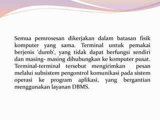 Semua pemrosesan dikerjakan dalam batasan fisik
komputer yang sama. Terminal untuk pemakai
berjenis 'dumb', yang tidak dapat berfungsi sendiri
dan masing- masing dihubungkan ke komputer pusat.
Terminal-terminal tersebut mengirimkan        pesan
melalui subsistem pengontrol komunikasi pada sistem
operasi ke program aplikasi, yang bergantian
menggunakan layanan DBMS.
 