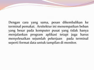 Dengan cara yang sama, pesan dikembalikan ke
terminal pemakai. Arsitektur ini menempatkan beban
yang besar pada komputer pusat yang tidak hanya
menjalankan program aplikasi tetapi juga harus
menyelesaikan sejumlah pekerjaan pada terminal
seperti format data untuk tampilan di monitor.
 