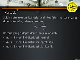 Kurtosis
Salah satu ukuran kurtosis ialah koefisien kurtosis yang
diberi simbul 𝑎4, dengan rumus :
𝑎4 =
𝑚4
𝑚2
2
Kriteria yang didapat dari rumus ini adalah :
• 𝑎4 = 3 memiliki distribusi normal
• 𝑎4 > 3 memiliki distribusi leptokurtic
• 𝑎4 < 3 memiliki distribusi platikurtik
 