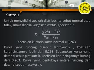 Kurtosis
Untuk menyelidiki apakah distribusi tersebut normal atau
tidak, maka dipakai koefisien kurtosis persentil :
𝐾 =
1
2
(𝐾3 − 𝐾1)
𝑃90 − 𝑃10
Koefisien kurtosis kurva normal = 0,263.
Kurva yang runcing disebut leptokurtik , koefisien
keruncingannya lebih dari 0,263. Sedangkan kurva yang
datar disebut platikurtik, koefisien keruncingannya kurang
dari 0,263. Kurva yang bentuknya antara runcing dan
datar disebut mesokurtik.
 