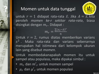 Momen untuk data tunggal
untuk 𝑟 = 1 didapat rata-rata 𝑥. Jika 𝐴 = 𝑥, kita
peroleh momen ke-r sekitar rata-rata, biasa
disingkat dengan 𝑚 𝑟. Didapat :
𝑚 𝑟 =
(𝑥 𝑖− 𝑥) 𝑟
𝑛
Untuk 𝑟 = 2, rumus diatas memberikan varians
𝑠2
. Maka rata-rata dan varians sebenarnya
merupakan hal istimewa dari kelompok ukuran
lain yang disebut momen.
Untuk membedakanapakah momen itu untuk
sampel atau populasa, maka dipakai simbul :
• 𝑚 𝑟 dan 𝑚′ 𝑟 untuk momen sampel
• 𝜇 𝑟 dan 𝜇′ 𝑟 untuk momen populasi
 