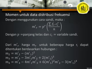 Momen untuk data distribusi frekuensi
Dengan menggunakan cara sandi, maka :
𝑚′ 𝑟 = 𝑝 𝑟
𝑓𝑖. 𝑐𝑖
𝑟
𝑛
Dengan 𝑝 =panjang kelas dan 𝑐𝑖 = variable sandi.
Dari 𝑚′ 𝑟 harga 𝑚 𝑟 untuk beberapa harga r, dapat
ditentukan berdasarkan hubungan :
𝑚2 = 𝑚′2 − (𝑚′
1)2
𝑚3 = 𝑚′3 − 3𝑚′1 𝑚′2 + 2(𝑚′
1)3
𝑚4 = 𝑚′4 − 4𝑚′
1 𝑚′
3 + 6 𝑚′
1
2 𝑚′
2 − 3(𝑚′
1)4
 