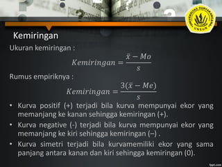Kemiringan
Ukuran kemiringan :
𝐾𝑒𝑚𝑖𝑟𝑖𝑛𝑔𝑎𝑛 =
𝑥 − 𝑀𝑜
𝑠
Rumus empiriknya :
𝐾𝑒𝑚𝑖𝑟𝑖𝑛𝑔𝑎𝑛 =
3( 𝑥 − 𝑀𝑒)
𝑠
• Kurva positif (+) terjadi bila kurva mempunyai ekor yang
memanjang ke kanan sehingga kemiringan (+).
• Kurva negative (-) terjadi bila kurva mempunyai ekor yang
memanjang ke kiri sehingga kemiringan (–) .
• Kurva simetri terjadi bila kurvamemiliki ekor yang sama
panjang antara kanan dan kiri sehingga kemiringan (0).
 