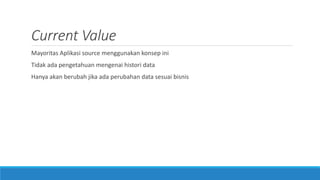Current Value
Mayoritas Aplikasi source menggunakan konsep ini
Tidak ada pengetahuan mengenai histori data
Hanya akan berubah jika ada perubahan data sesuai bisnis
 