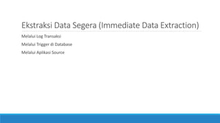 Ekstraksi Data Segera (Immediate Data Extraction)
Melalui Log Transaksi
Melalui Trigger di Database
Melalui Aplikasi Source
 