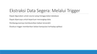 Ekstraksi Data Segera: Melalui Trigger
Dapat digunakan untuk source yang menggunakan database
Dapat dipercaya untuk keperluan menangkap data
Pembangunannya membutuhkan beban tersendiri
Eksekusi trigger memberikan beban komputasi terhadap aplikasi
 