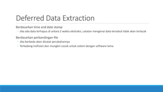Deferred Data Extraction
Berdasarkan time and date stamp
◦ Jika ada data terhapus di antara 2 waktu ekstraksi, catatan mengenai data tersebut tidak akan terlacak
Berdasarkan perbandingan file
◦ Jika berbeda akan dicatat perubahannya
◦ Terkadang inefisien dan mungkin cocok untuk sistem dengan software lama
 