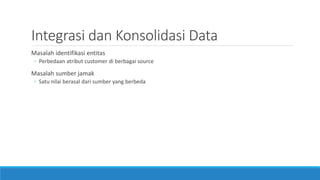 Integrasi dan Konsolidasi Data
Masalah identifikasi entitas
◦ Perbedaan atribut customer di berbagai source
Masalah sumber jamak
◦ Satu nilai berasal dari sumber yang berbeda
 