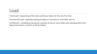 Load
Initial Load—populating all the data warehouse tables for the very first time
Incremental Load—applying ongoing changes as necessary in a periodic manner
Full Refresh—completely erasing the contents of one or more tables and reloading with fresh
data (initial load is a refresh of all the tables)
 